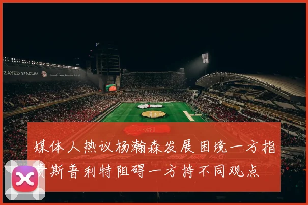 媒体人热议杨瀚森发展困境一方指责斯普利特阻碍一方持不同观点