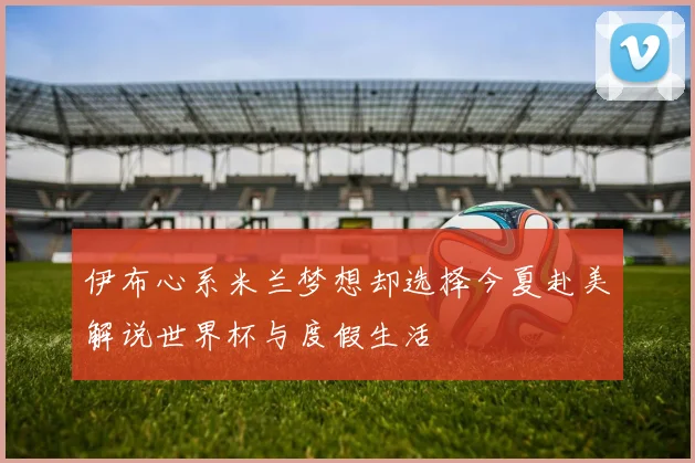 伊布心系米兰梦想却选择今夏赴美解说世界杯与度假生活