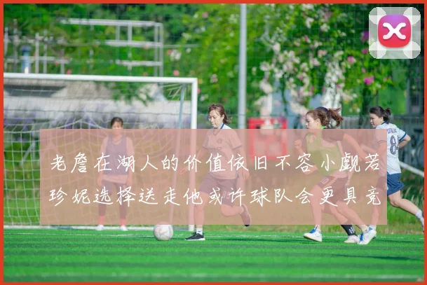 老詹在湖人的价值依旧不容小觑若珍妮选择送走他或许球队会更具竞争力