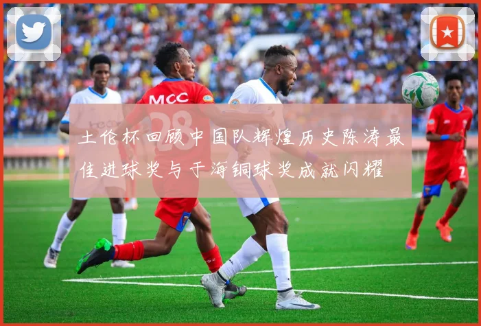 土伦杯回顾中国队辉煌历史陈涛最佳进球奖与于海铜球奖成就闪耀