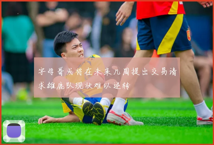 字母哥或将在未来几周提出交易请求雄鹿队现状难以逆转