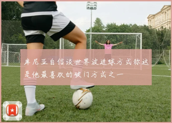 库尼亚自信谈世界波进球方式称这是他最喜欢的破门方式之一