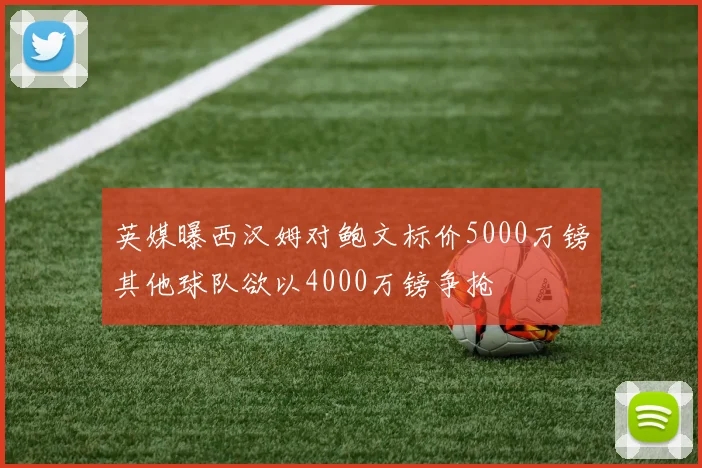英媒曝西汉姆对鲍文标价5000万镑其他球队欲以4000万镑争抢