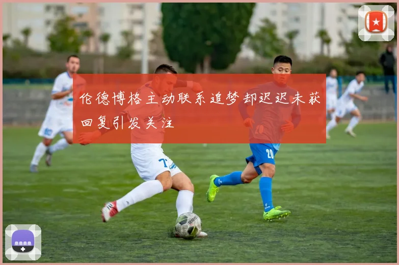 伦德博格主动联系追梦却迟迟未获回复引发关注