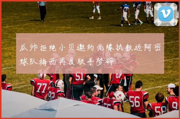 瓜帅拒绝小贝邀约无缘执教迈阿密球队梅西再度联手梦碎