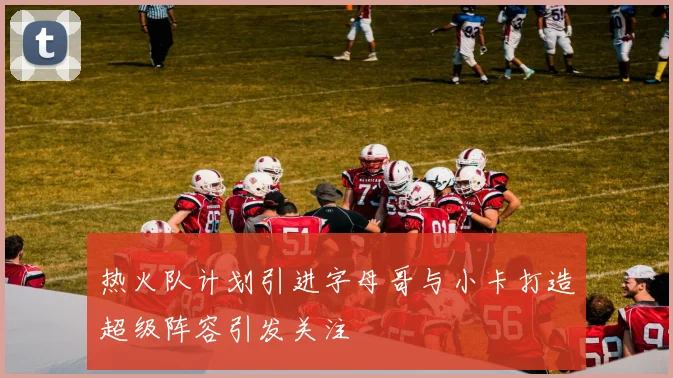 热火队计划引进字母哥与小卡打造超级阵容引发关注