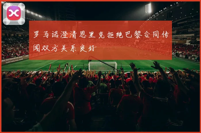 罗马诺澄清恩里克拒绝巴黎合同传闻双方关系良好