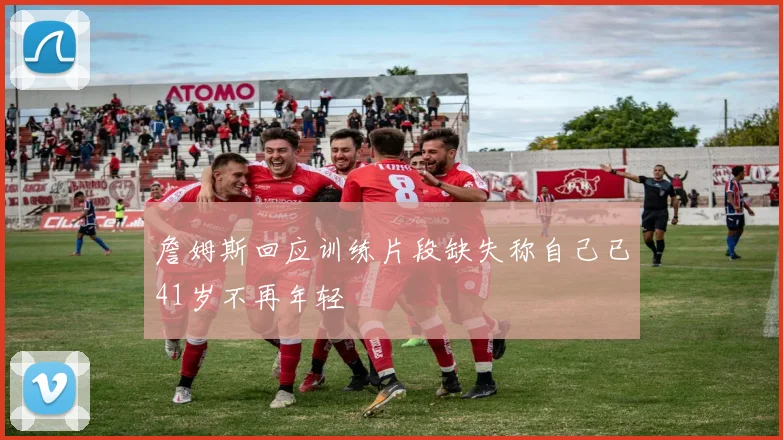 詹姆斯回应训练片段缺失称自己已41岁不再年轻