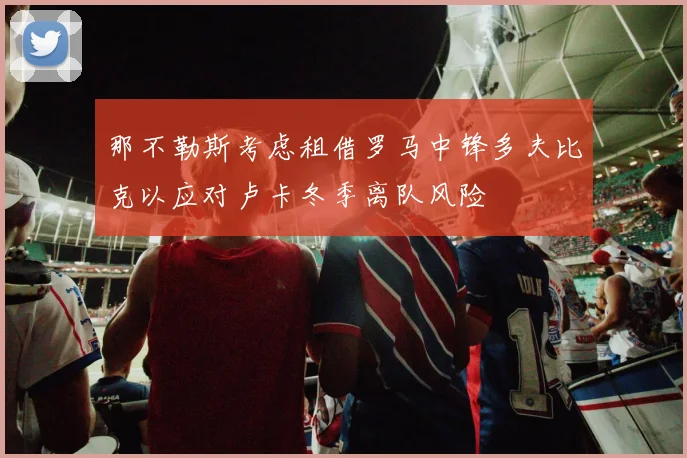 那不勒斯考虑租借罗马中锋多夫比克以应对卢卡冬季离队风险