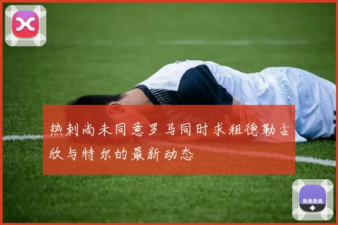 热刺尚未同意罗马同时求租德勒古欣与特尔的最新动态