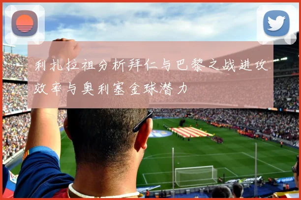 利扎拉祖分析拜仁与巴黎之战进攻效率与奥利塞金球潜力