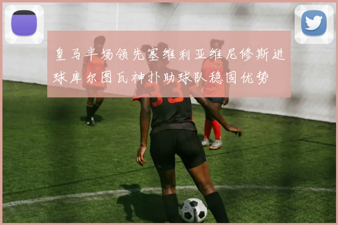 皇马半场领先塞维利亚维尼修斯进球库尔图瓦神扑助球队稳固优势