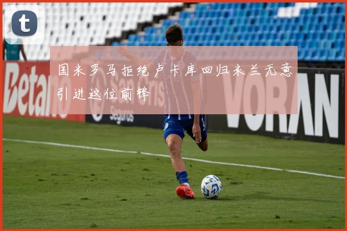 国米罗马拒绝卢卡库回归米兰无意引进这位前锋