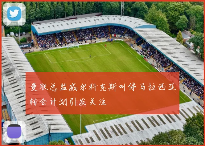曼联总监威尔科克斯叫停马拉西亚转会计划引发关注