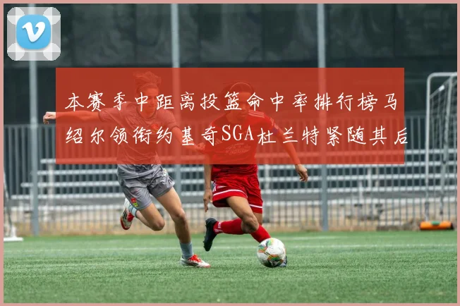 本赛季中距离投篮命中率排行榜马绍尔领衔约基奇SGA杜兰特紧随其后