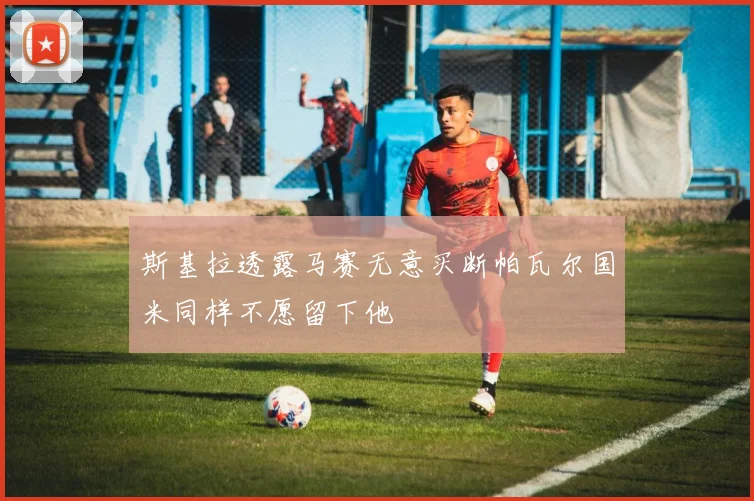 斯基拉透露马赛无意买断帕瓦尔国米同样不愿留下他