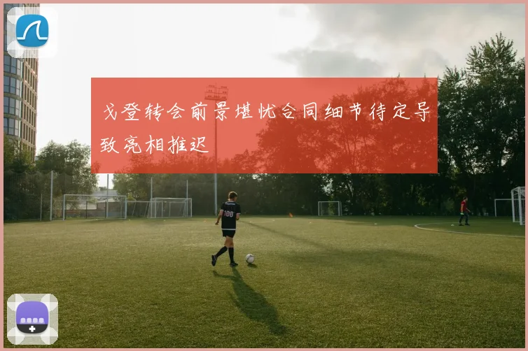 戈登转会前景堪忧合同细节待定导致亮相推迟